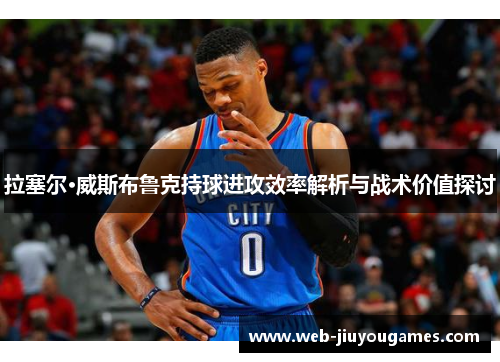 拉塞尔·威斯布鲁克持球进攻效率解析与战术价值探讨