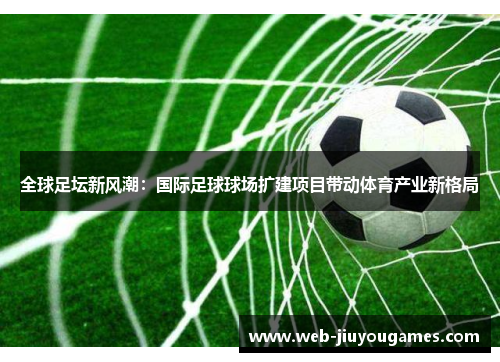 全球足坛新风潮：国际足球球场扩建项目带动体育产业新格局