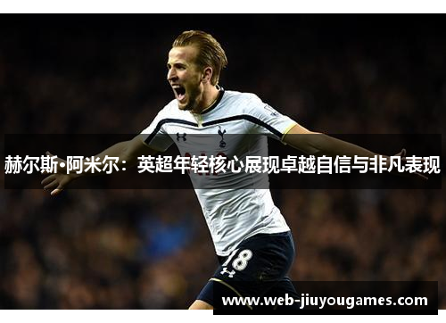 赫尔斯·阿米尔：英超年轻核心展现卓越自信与非凡表现