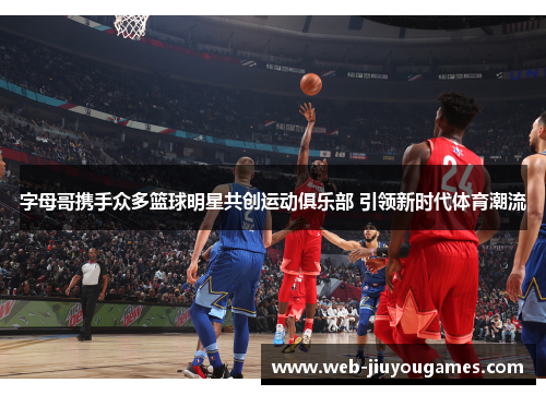 字母哥携手众多篮球明星共创运动俱乐部 引领新时代体育潮流