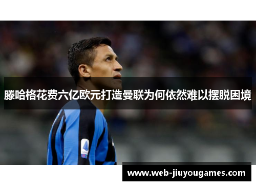 滕哈格花费六亿欧元打造曼联为何依然难以摆脱困境