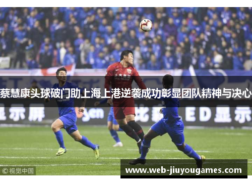 蔡慧康头球破门助上海上港逆袭成功彰显团队精神与决心