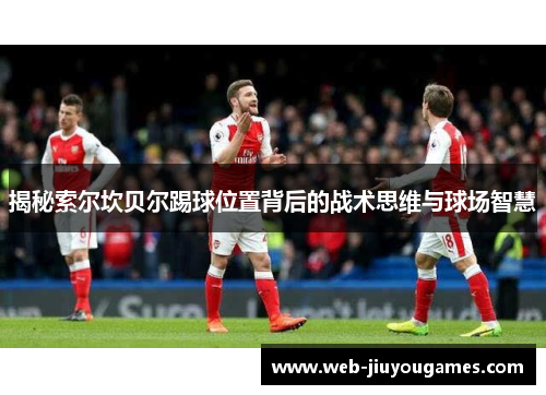 揭秘索尔坎贝尔踢球位置背后的战术思维与球场智慧